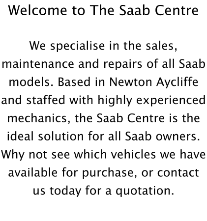 Welcome to The Saab Centre  We specialise in the sales, maintenance and repairs of all Saab models. Based in Newton Aycliffe and staffed with highly experienced mechanics, the Saab Centre is the ideal solution for all Saab owners. Why not see which vehicles we have available for purchase, or contact us today for a quotation.
